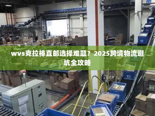wvs克拉棒直邮选择难题?2025跨境物流避坑全攻略 wvs克拉棒直邮选择难题?2025跨境物流避坑全攻略