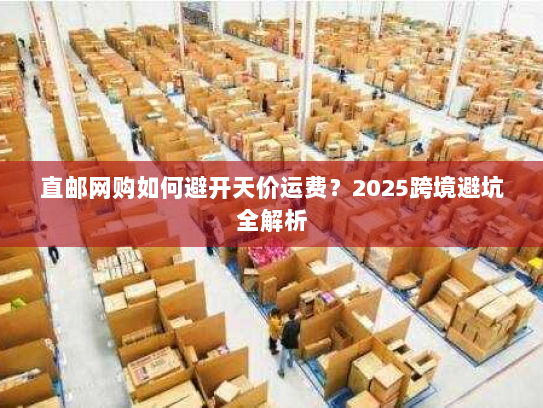 直邮网购如何避开天价运费？2025跨境避坑全解析