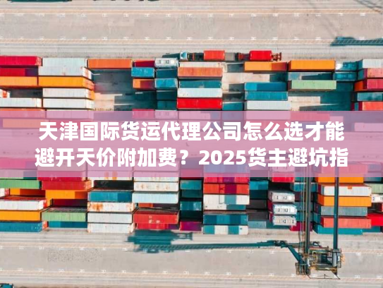 天津国际货运代理公司怎么选才能避开天价附加费?2025货主避坑指南 天津国际货运代理公司怎么选才能避开天价附加费?2025货主避坑指南