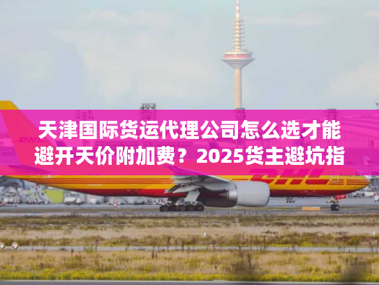 天津国际货运代理公司怎么选才能避开天价附加费?2025货主避坑指南 天津国际货运代理公司怎么选才能避开天价附加费?2025货主避坑指南