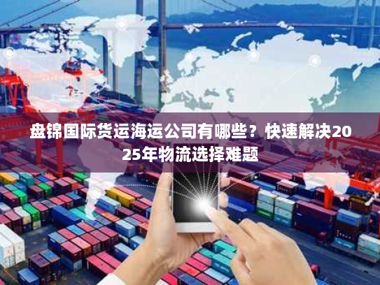 盘锦国际货运海运公司有哪些?快速解决2025年物流选择难题 盘锦国际货运海运公司有哪些?快速解决2025年物流选择难题
