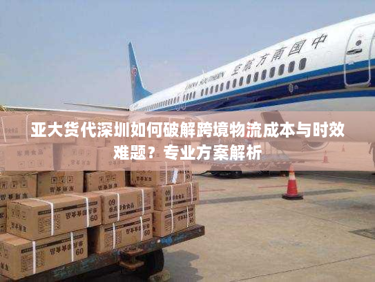 亚大货代深圳如何破解跨境物流成本与时效难题?专业方案解析 亚大货代深圳如何破解跨境物流成本与时效难题?专业方案解析