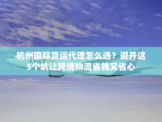 杭州国际货运代理怎么选?避开这5个坑让跨境物流省钱又省心 杭州国际货运代理怎么选?避开这5个坑让跨境物流省钱又省心