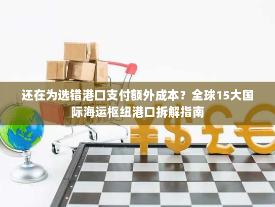 还在为选错港口支付额外成本？全球15大国际海运枢纽港口拆解指南