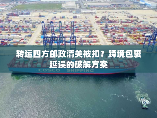 转运四方邮政清关被扣？跨境包裹延误的破解方案