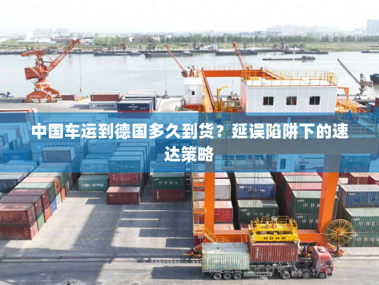 中国车运到德国多久到货?延误陷阱下的速达策略 中国车运到德国多久到货?延误陷阱下的速达策略