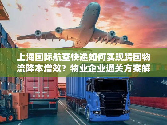 上海国际航空快递如何实现跨国物流降本增效?物业企业通关方案解析 上海国际航空快递如何实现跨国物流降本增效?物业企业通关方案解析
