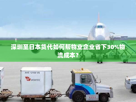 深圳至日本货代如何帮物业企业省下30%物流成本? 深圳至日本货代如何帮物业企业省下30%物流成本?