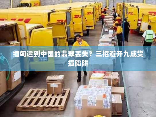 缅甸运到中国的翡翠丢失?三招避开九成货损陷阱 缅甸运到中国的翡翠丢失?三招避开九成货损陷阱