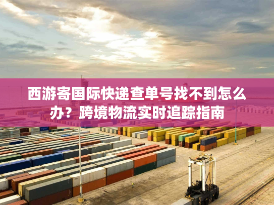 西游寄国际快递查单号找不到怎么办?跨境物流实时追踪指南 西游寄国际快递查单号找不到怎么办?跨境物流实时追踪指南