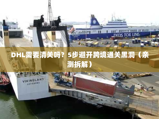 DHL需要清关吗？5步避开跨境通关黑洞（亲测拆解）
