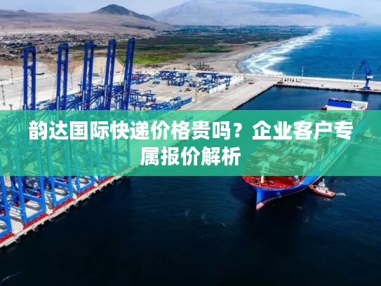 韵达国际快递价格贵吗？企业客户专属报价解析