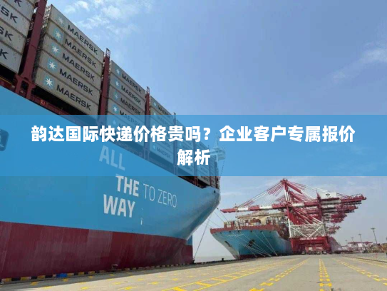 韵达国际快递价格贵吗?企业客户专属报价解析 韵达国际快递价格贵吗?企业客户专属报价解析