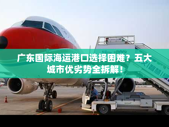 广东国际海运港口选择困难？五大城市优劣势全拆解！