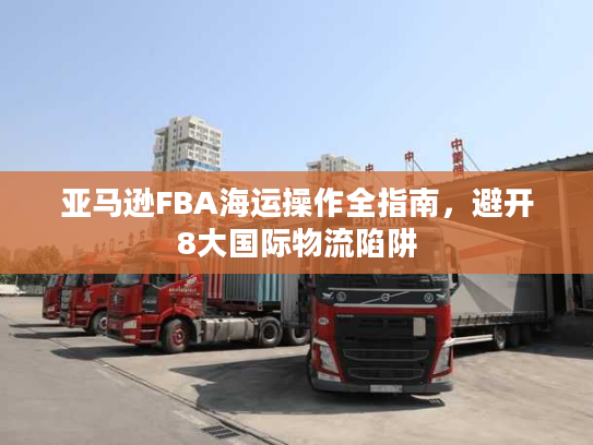 亚马逊FBA海运操作全指南,避开8大国际物流陷阱 亚马逊FBA海运操作全指南,避开8大国际物流陷阱
