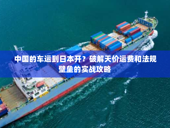 中国的车运到日本开？破解天价运费和法规壁垒的实战攻略