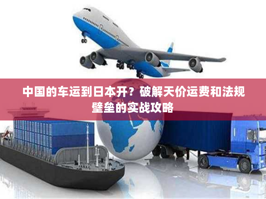 中国的车运到日本开？破解天价运费和法规壁垒的实战攻略