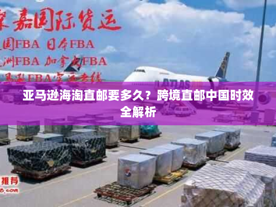 亚马逊海淘直邮要多久?跨境直邮中国时效全解析 亚马逊海淘直邮要多久?跨境直邮中国时效全解析