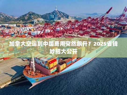 加拿大空运到中国费用突然飙升？2025省钱妙招大公开