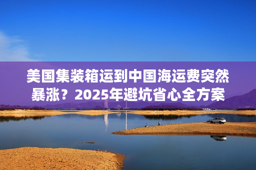美国集装箱运到中国海运费突然暴涨？2025年避坑省心全方案