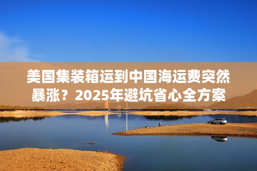 美国集装箱运到中国海运费突然暴涨？2025年避坑省心全方案