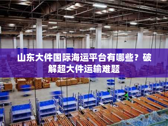 山东大件国际海运平台有哪些？破解超大件运输难题