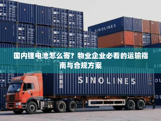 国内锂电池怎么寄？物业企业必看的运输指南与合规方案