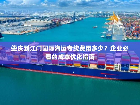肇庆到江门国际海运专线费用多少?企业必看的成本优化指南 肇庆到江门国际海运专线费用多少?企业必看的成本优化指南