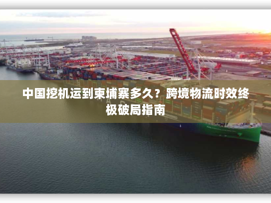 中国挖机运到柬埔寨多久?跨境物流时效终极破局指南 中国挖机运到柬埔寨多久?跨境物流时效终极破局指南