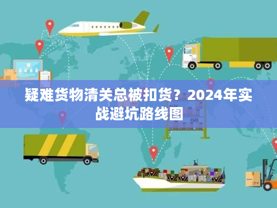 疑难货物清关总被扣货？2024年实战避坑路线图