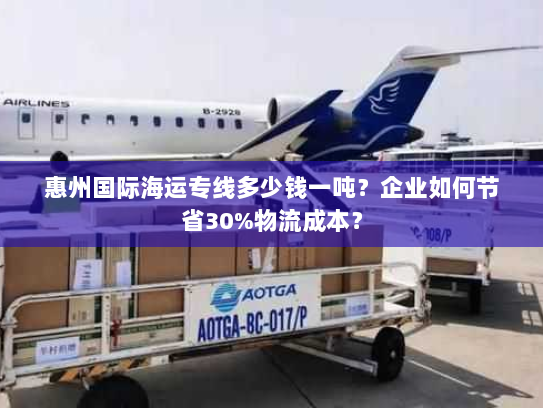 惠州国际海运专线多少钱一吨？企业如何节省30%物流成本？