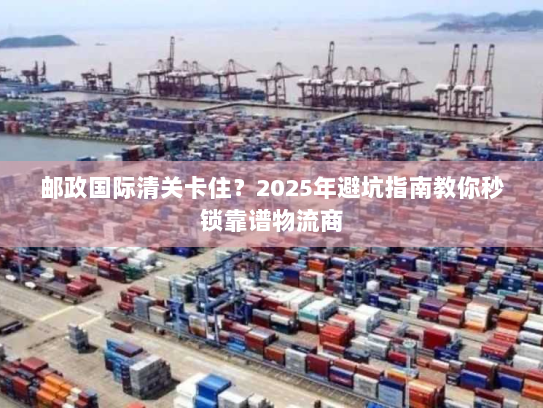 邮政国际清关卡住？2025年避坑指南教你秒锁靠谱物流商