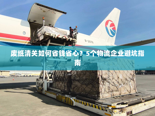 废纸清关如何省钱省心?5个物流企业避坑指南 废纸清关如何省钱省心?5个物流企业避坑指南