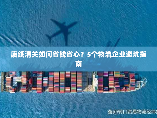 废纸清关如何省钱省心?5个物流企业避坑指南 废纸清关如何省钱省心?5个物流企业避坑指南