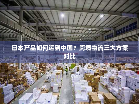 日本产品如何运到中国？跨境物流三大方案对比