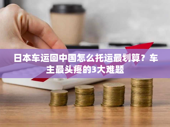 日本车运回中国怎么托运最划算?车主最头疼的3大难题 日本车运回中国怎么托运最划算?车主最头疼的3大难题