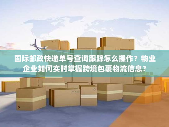 国际邮政快递单号查询跟踪怎么操作？物业企业如何实时掌握跨境包裹物流信息？