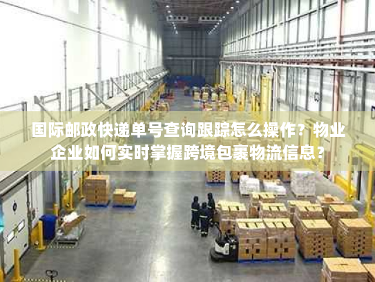 国际邮政快递单号查询跟踪怎么操作？物业企业如何实时掌握跨境包裹物流信息？
