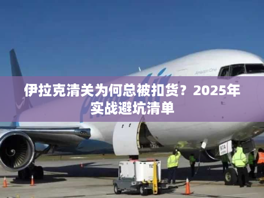 伊拉克清关为何总被扣货？2025年实战避坑清单
