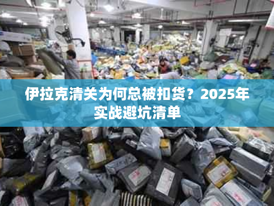 伊拉克清关为何总被扣货？2025年实战避坑清单