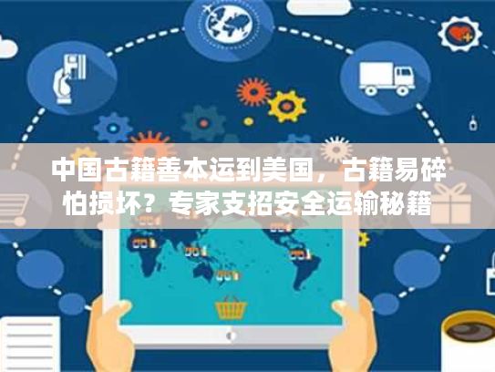 中国古籍善本运到美国，古籍易碎怕损坏？专家支招安全运输秘籍