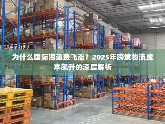 为什么国际海运费飞涨?2025年跨境物流成本飙升的深层解析 为什么国际海运费飞涨?2025年跨境物流成本飙升的深层解析