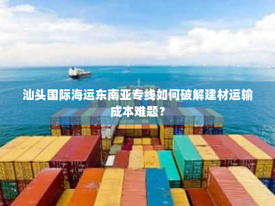 汕头国际海运东南亚专线如何破解建材运输成本难题? 汕头国际海运东南亚专线如何破解建材运输成本难题?