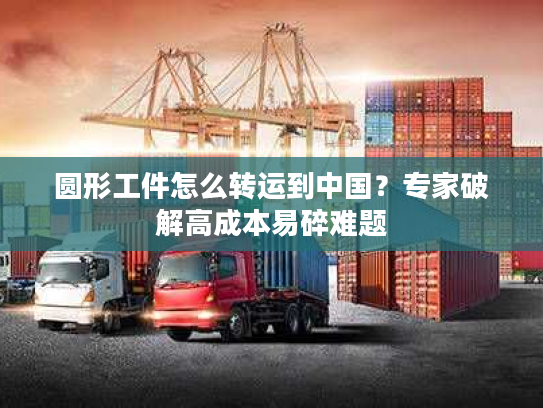 圆形工件怎么转运到中国？专家破解高成本易碎难题