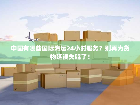 中国有哪些国际海运24小时服务?别再为货物延误失眠了! 中国有哪些国际海运24小时服务?别再为货物延误失眠了!