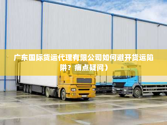 广东国际货运代理有限公司如何避开货运陷阱？痛点疑问）