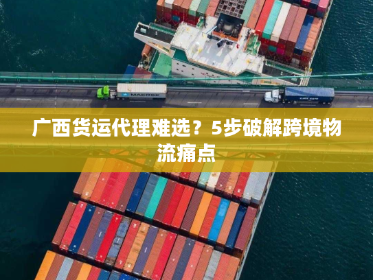 广西货运代理难选?5步破解跨境物流痛点 广西货运代理难选?5步破解跨境物流痛点