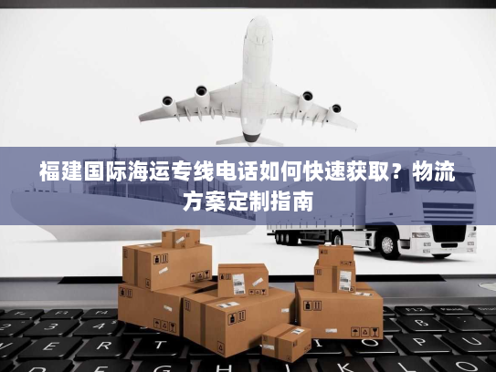 福建国际海运专线电话如何快速获取?物流方案定制指南 福建国际海运专线电话如何快速获取?物流方案定制指南