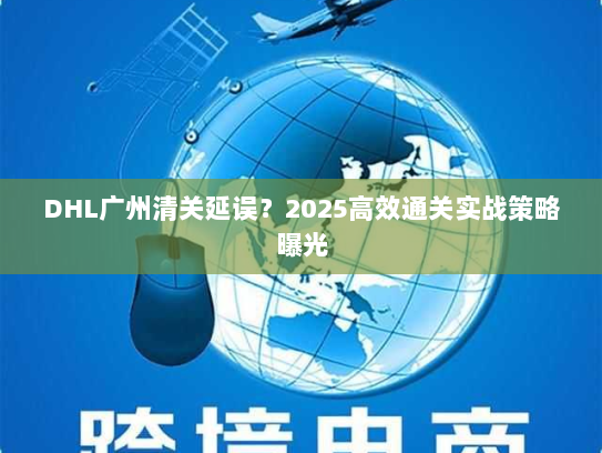 DHL广州清关延误?2025高效通关实战策略曝光 DHL广州清关延误?2025高效通关实战策略曝光