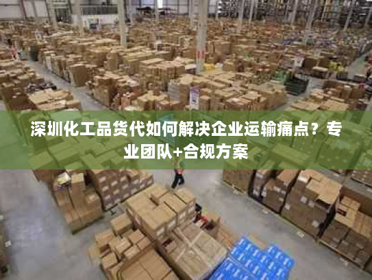 深圳化工品货代如何解决企业运输痛点？专业团队+合规方案